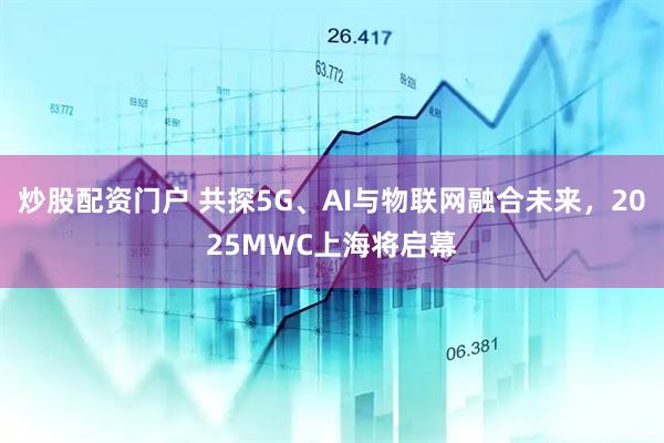 炒股配資門戶 共探5G、AI與物聯(lián)網融合未來，2025MWC上海將啟幕