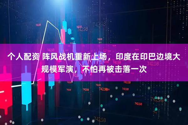 個(gè)人配資 陣風(fēng)戰(zhàn)機(jī)重新上場(chǎng)，印度在印巴邊境大規(guī)模軍演，不怕再被擊落一次