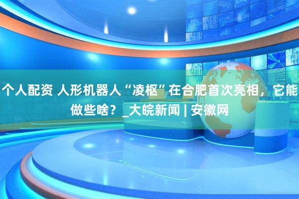 個人配資 人形機(jī)器人“凌樞”在合肥首次亮相，它能做些啥？_大皖新聞 | 安徽網(wǎng)