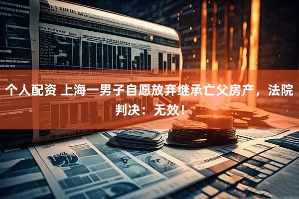 個人配資 上海一男子自愿放棄繼承亡父房產(chǎn)，法院判決：無效！