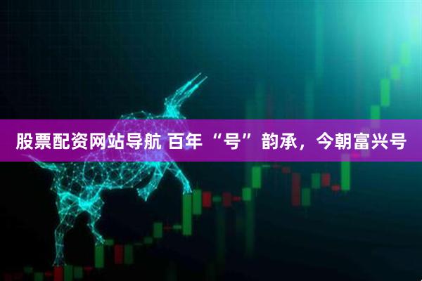 股票配資網(wǎng)站導(dǎo)航 百年 “號(hào)” 韻承，今朝富興號(hào)