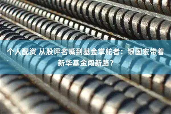 個(gè)人配資 從股評(píng)名嘴到基金掌舵者：銀國(guó)宏帶著新華基金闖新路？