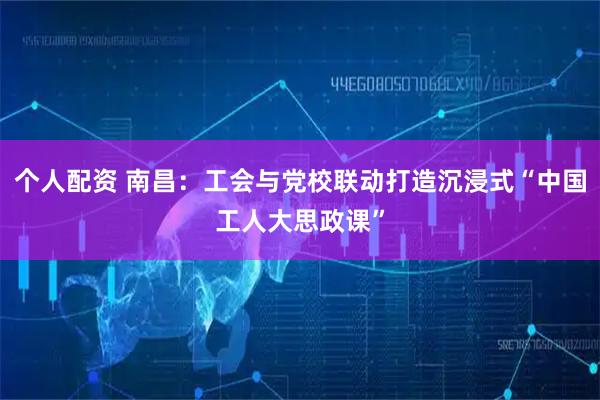 個(gè)人配資 南昌：工會(huì)與黨校聯(lián)動(dòng)打造沉浸式“中國(guó)工人大思政課”