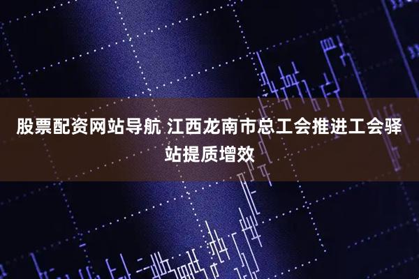 股票配資網(wǎng)站導(dǎo)航 江西龍南市總工會推進工會驛站提質(zhì)增效