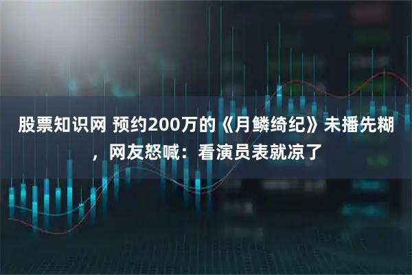 股票知識(shí)網(wǎng) 預(yù)約200萬(wàn)的《月鱗綺紀(jì)》未播先糊，網(wǎng)友怒喊：看演員表就涼了