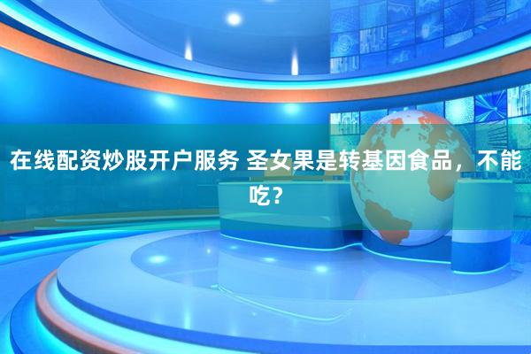 在線配資炒股開戶服務(wù) 圣女果是轉(zhuǎn)基因食品，不能吃？
