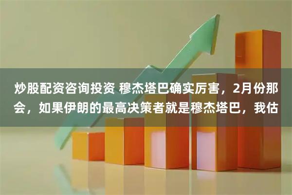 炒股配資咨詢(xún)投資 穆杰塔巴確實(shí)厲害，2月份那會(huì)，如果伊朗的最高決策者就是穆杰塔巴，我估